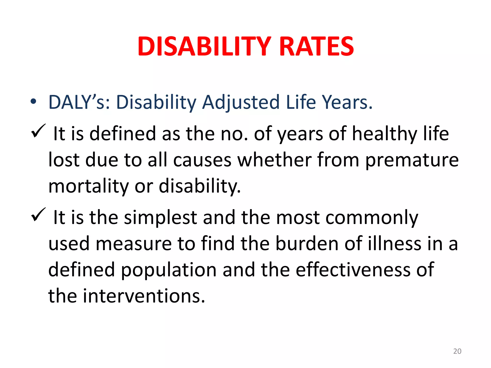 DISABILITY RATES
20
• DALY’s: Disability Adjusted Life Years.
 It is defined as the no. of years of healthy life
lost due to all causes whether from premature
mortality or disability.
 It is the simplest and the most commonly
used measure to find the burden of illness in a
defined population and the effectiveness of
the interventions.
 