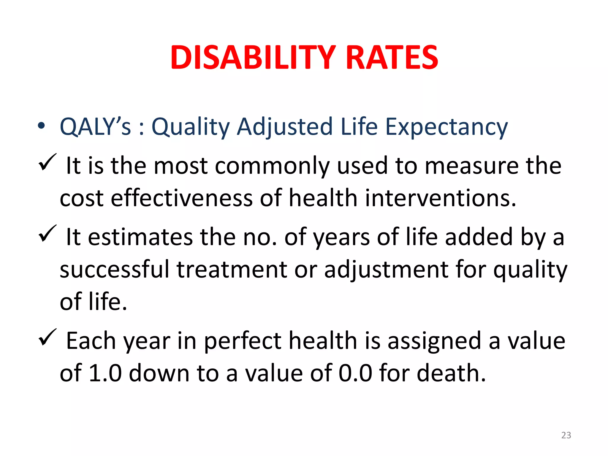 DISABILITY RATES
23
• QALY’s : Quality Adjusted Life Expectancy
 It is the most commonly used to measure the
cost effectiveness of health interventions.
 It estimates the no. of years of life added by a
successful treatment or adjustment for quality
of life.
 Each year in perfect health is assigned a value
of 1.0 down to a value of 0.0 for death.
 