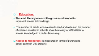  Education:
 The adult literacy rate and the gross enrolment ratio
represent access to knowledge.
 The number of adults who are able to read and write and the number
of children enrolled in schools show how easy or difficult it is to
access knowledge in a particular country.
Access to Resources: is measured in terms of purchasing
power parity (in U.S. Dollars).
 