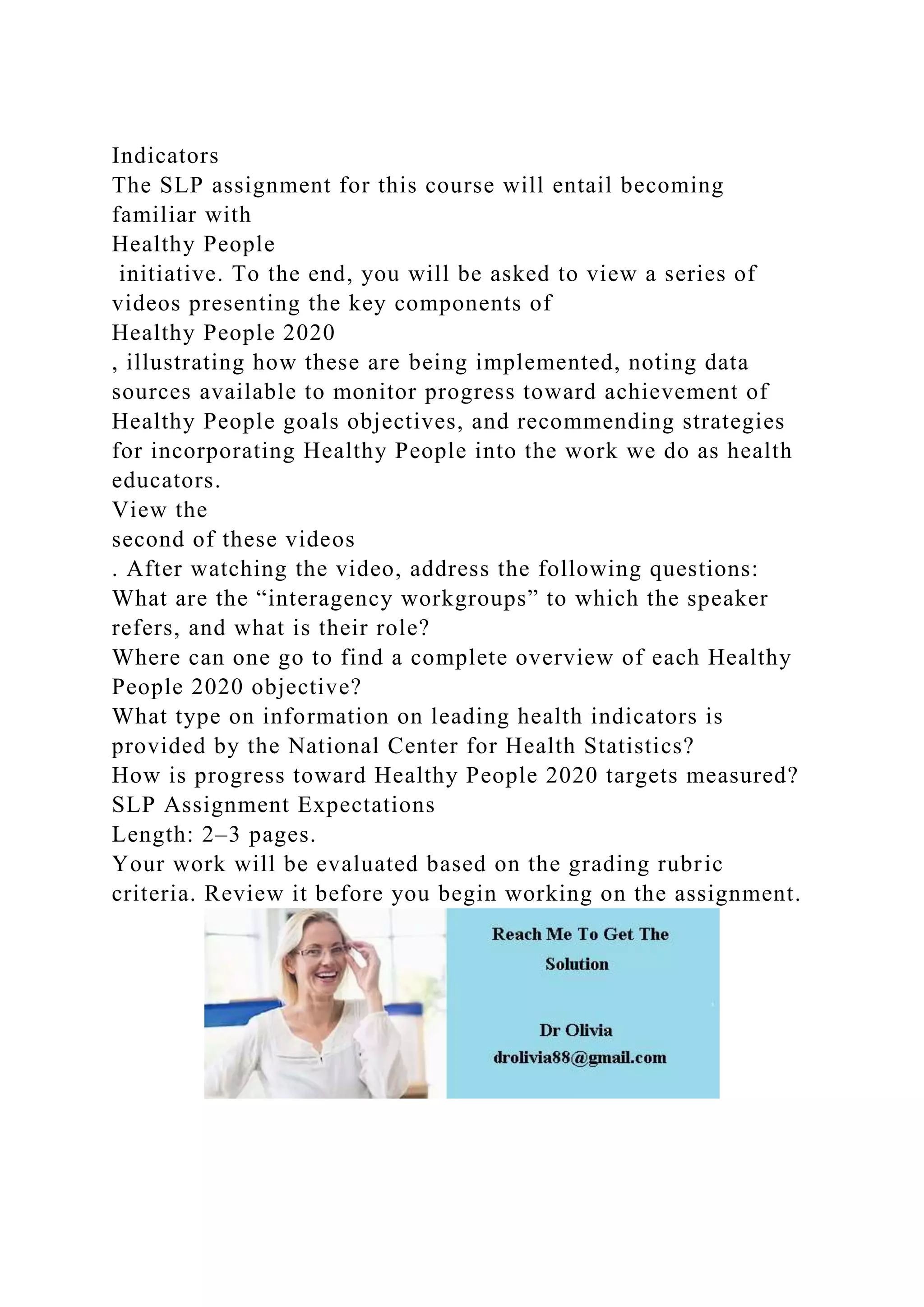 Indicators
The SLP assignment for this course will entail becoming
familiar with
Healthy People
initiative. To the end, you will be asked to view a series of
videos presenting the key components of
Healthy People 2020
, illustrating how these are being implemented, noting data
sources available to monitor progress toward achievement of
Healthy People goals objectives, and recommending strategies
for incorporating Healthy People into the work we do as health
educators.
View the
second of these videos
. After watching the video, address the following questions:
What are the “interagency workgroups” to which the speaker
refers, and what is their role?
Where can one go to find a complete overview of each Healthy
People 2020 objective?
What type on information on leading health indicators is
provided by the National Center for Health Statistics?
How is progress toward Healthy People 2020 targets measured?
SLP Assignment Expectations
Length: 2–3 pages.
Your work will be evaluated based on the grading rubric
criteria. Review it before you begin working on the assignment.