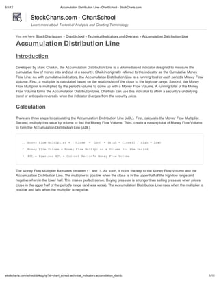 6/1/12                                    Accumulation Distribution Line - ChartSchool - StockCharts.com


                   StockCharts.com - ChartSchool
                   Learn more about Technical Analysis and Charting Terminology


         You are here: StockCharts.com » ChartSchool » Technical Indicators and Overlays » Accumulation Distribution Line

         Accumulation Distribution Line
         Introduction
         Developed by Marc Chaikin, the Accumulation Distribution Line is a volume-based indicator designed to measure the
         cumulative flow of money into and out of a security. Chaikin originally referred to the indicator as the Cumulative Money
         Flow Line. As with cumulative indicators, the Accumulation Distribution Line is a running total of each period's Money Flow
         Volume. First, a multiplier is calculated based on the relationship of the close to the high-low range. Second, the Money
         Flow Multiplier is multiplied by the period's volume to come up with a Money Flow Volume. A running total of the Money
         Flow Volume forms the Accumulation Distribution Line. Chartists can use this indicator to affirm a security's underlying
         trend or anticipate reversals when the indicator diverges from the security price.


         Calculation
         There are three steps to calculating the Accumulation Distribution Line (ADL). First, calculate the Money Flow Multiplier.
         Second, multiply this value by volume to find the Money Flow Volume. Third, create a running total of Money Flow Volume
         to form the Accumulation Distribution Line (ADL).



             1 MnyFo Mlile =[Coe - Lw -(ih-Coe]/Hg -Lw
              . oe lw utpir  (ls    o)  Hg  ls) (ih  o)

             2 MnyFo Vlm =MnyFo Mlile xVlm frtePro
              . oe lw oue oe  lw utpir  oue o h eid

             3 AL=Peiu AL+CretPro' MnyFo Vlm
              . D  rvos D  urn eids oe lw oue




         The Money Flow Multiplier fluctuates between +1 and -1. As such, it holds the key to the Money Flow Volume and the
         Accumulation Distribution Line. The multiplier is positive when the close is in the upper half of the high-low range and
         negative when in the lower half. This makes perfect sense. Buying pressure is stronger than selling pressure when prices
         close in the upper half of the period's range (and visa versa). The Accumulation Distribution Line rises when the multiplier is
         positive and falls when the multiplier is negative.




stockcharts.com/school/doku.php?id=chart_school:technical_indicators:accumulation_distrib                                                  1/10
 