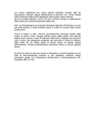 con crema depilatoria (no rasoio perché potrebbe causare tagli ed
escoriazioni cutanee). Segua attentamente le istruzioni ed i tempi indicati
nella confezione della crema depilatoria onde evitare ustioni cutanee.
Se ha una pelle delicata, o più di 70 anni, dimezzi il tempo di applicazione
della crema per evitare arrossamenti della cute.

N.B.: se l’anestesista le ha proposto l’Anestesia Spinale o Peridurale e Lei ha
peli sulla schiena a livello lombare (dove si mette la cintura) depili anche
questa zona.

Prima di andare a letto: rimuova accuratamente eventuale smalto dalle
unghie di piedi e mani, esegua attenta pulizia delle unghie (che devono
essere corte, specie in caso di interventi sulla mano). Esegua una doccia di
tutto il corpo con detergente antisettico per diminuire il rischio di infezioni
della ferita. Se ha tempo ripeta la doccia anche la mattina stessa
dell’intervento. Indossi preferibilmente biancheria intima di cotone appena
lavata.


5) prima di uscire di casa per recarsi in Ospedale si ricordi di portare con sé
tutta la documentazione inerente la sua patologia: certificati medici
(compreso quello con l’indicazione all’intervento) e documentazione RX,
Ecografia, RM, TC, ecc.
 