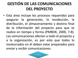 GESTIÓN DE LAS COMUNICACIONES
           DEL PROYECTO
• Esta área incluye los procesos requeridos para
  asegurar la generación, la recolección, la
  distribución, el almacenamiento y destino final
  de la información del proyecto para que se
  realice en tiempo y forma (PMBOK, 2000, 7-8).
  Las comunicaciones afectan a todo el proyecto y
  a la organización, es por esto que todos lo
  involucrados en él deben estar preparados para
  enviar y recibir comunicaciones.
 