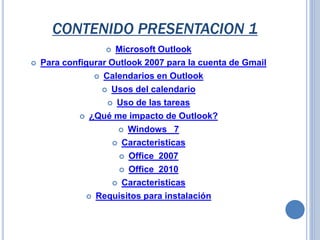  Microsoft Outlook
 Para configurar Outlook 2007 para la cuenta de Gmail
 Calendarios en Outlook
 Usos del calendario
 Uso de las tareas
 ¿Qué me impacto de Outlook?
 Windows 7
 Caracteristicas
 Office 2007
 Office 2010
 Caracteristicas
 Requisitos para instalación
CONTENIDO PRESENTACION 1
 