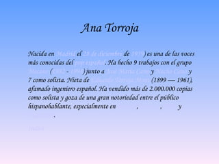 Ana Torroja N acida en  Madrid  el  28 de diciembre  de  1959 ) es una de las voces más conocidas del  pop   español . Ha hecho 9 trabajos con el grupo  Mecano  ( 1982  -  1998 ) junto a  José María Cano  y  Nacho Cano  y 7 como solista. Nieta de  Eduardo Torroja Miret  (1899 — 1961), afamado ingeniero español. Ha vendido más de 2.000.000 copias como solista y goza de una gran notoriedad entre el público hispanohablante, especialmente en  España ,  México  ,  Chile  y  Argentina .  Indice 