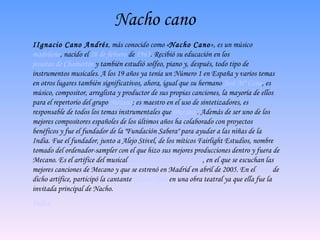 Nacho cano I Ignacio Cano Andrés , más conocido como « Nacho Cano », es un músico  madrileño , nacido el  26 de febrero  de  1963 .   Recibió su educación en los  jesuitas de Chamartín  y también estudió solfeo, piano y, después, todo tipo de instrumentos musicales.   A los 19 años ya tenía un Número 1 en España y varios temas en otros lugares también significativos, ahora, igual que su hermano  José Mª Cano , es músico, compositor, arreglista y productor de sus propias canciones, la mayoría de ellos para el repertorio del grupo  Mecano ; es maestro en el uso de sintetizadores, es responsable de todos los temas instrumentales que  Mecano   .  Además de ser uno de los mejores compositores españoles de los últimos años ha colaborado con proyectos benéficos y fue el fundador de la "Fundación Sabera" para ayudar a las niñas de la India. Fue el fundador, junto a Alejo Stivel, de los míticos Fairlight Estudios, nombre tomado del ordenador-sampler con el que hizo sus mejores producciones dentro y fuera de Mecano. Es el artífice del musical  Hoy no me puedo levantar , en el que se escuchan las mejores canciones de Mecano y que se estrenó en Madrid en abril de 2005. En el  2007  de dicho artífice, participó la cantante  Gloria Trevi  en una obra teatral ya que ella fue la invitada principal de Nacho. Indice 