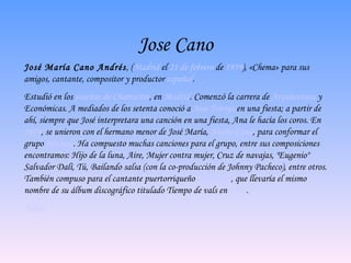 Jose Cano José María Cano Andrés , ( Madrid  el  21 de febrero  de  1959 ), «Chema» para sus amigos, cantante, compositor y productor  español . Estudió en los  jesuitas de Chamartín , en  Madrid . Comenzó la carrera de  Arquitectura  y Económicas. A mediados de los setenta conoció a  Ana Torroja  en una fiesta; a partir de ahí, siempre que José interpretara una canción en una fiesta, Ana le hacía los coros. En  1979 , se unieron con el hermano menor de José María,  Nacho Cano , para conformar el grupo  Mecano . Ha compuesto muchas canciones para el grupo, entre sus composiciones encontramos:  Hijo de la luna ,  Aire ,  Mujer contra mujer ,  Cruz de navajas ,  "Eugenio" Salvador Dalí ,  Tú ,  Bailando salsa  (con la co-producción de Johnny Pacheco), entre otros. También compuso para el cantante puertorriqueño  Chayanne , que llevaría el mismo nombre de su álbum discográfico titulado  Tiempo de vals  en  1990 . Indice 