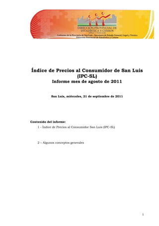 Índice de Precios al Consumidor de San Luis
                  (IPC-SL)
             Informe mes de agosto de 2011


             San Luis, miércoles, 21 de septiembre de 2011




Contenido del informe:
    1 - Índice de Precios al Consumidor San Luis (IPC-SL)




    2 – Algunos conceptos generales




                                                             1
 