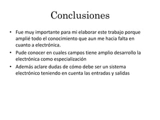Conclusiones
• Fue muy importante para mi elaborar este trabajo porque
  amplié todo el conocimiento que aun me hacia falta en
  cuanto a electrónica.
• Pude conocer en cuales campos tiene amplio desarrollo la
  electrónica como especialización
• Además aclare dudas de cómo debe ser un sistema
  electrónico teniendo en cuenta las entradas y salidas
 