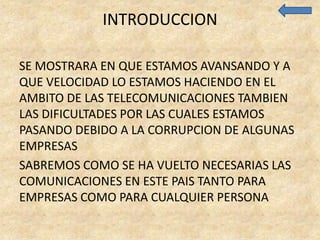 INTRODUCCION

SE MOSTRARA EN QUE ESTAMOS AVANSANDO Y A
QUE VELOCIDAD LO ESTAMOS HACIENDO EN EL
AMBITO DE LAS TELECOMUNICACIONES TAMBIEN
LAS DIFICULTADES POR LAS CUALES ESTAMOS
PASANDO DEBIDO A LA CORRUPCION DE ALGUNAS
EMPRESAS
SABREMOS COMO SE HA VUELTO NECESARIAS LAS
COMUNICACIONES EN ESTE PAIS TANTO PARA
EMPRESAS COMO PARA CUALQUIER PERSONA
 