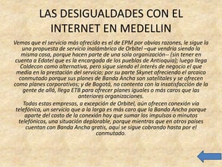 LAS DESIGUALDADES CON EL
            INTERNET EN MEDELLIN
Vemos que el servicio más ofrecido es el de EPM por obvias razones, le sigue la
    una propuesta de servicio inalámbrico de Orbitel –que vendría siendo la
   misma cosa, porque hacen parte de una sola organización-- (sin tener en
 cuenta a Edatel que es la encargada de los pueblos de Antioquia); luego llega
   Coldecon como alternativa, pero sigue siendo el interés de negocio el que
 media en la prestación del servicio; por su parte Skynet ofreciendo el arcaico
  conmutado porque sus planes de Banda Ancha son satelitales y se ofrecen
como planes corporativos; y de Bogotá, no contenta con la insatisfacción de la
    gente de allá, llega ETB para ofrecer planes iguales o más caros que las
                           anteriores organizaciones.
    Todas estas empresas, a excepción de Orbitel, aún ofrecen conexión vía
 telefónica, un servicio que a la larga es más caro que la Banda Ancha porque
     aparte del costo de la conexión hay que sumar los impulsos o minutos
  telefónicos, una situación deplorable, porque mientras que en otros países
     cuentan con Banda Ancha gratis, aquí se sigue cobrando hasta por el
                                    conmutado.
 