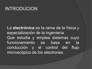 INTRODUCION



La electrónica es la rama de la física y
especialización de la ingeniería.
Que estudia y emplea sistemas cuyo
funcionamiento se basa en la
conducción y el control del flujo
microscópico de los electrones.
 