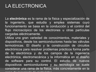 LA ELECTRONICA

La electrónica es la rama de la física y especialización de
la ingeniería, que estudia y emplea sistemas cuyo
funcionamiento se basa en la conducción y el control del
flujo microscópico de los electrones u otras partículas
cargadas eléctricamente.
Utiliza una gran variedad de conocimientos, materiales y
dispositivos, desde los semiconductores hasta las válvulas
termoiónicas. El diseño y la construcción de circuitos
electrónicos para resolver problemas prácticos forma parte
de la electrónica y de los campos de la ingeniería
electrónica, electromecánica y la informática en el diseño
de software para su control. El estudio de nuevos
dispositivos semiconductores y su tecnología se suele
considerar una rama de la física, más concretamente en la
 