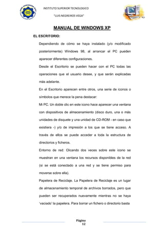 INSTITUTO SUPERIOR TECNOLOGICO

             “LUIS NEGREIROS VEGA”



             MANUAL DE WINDOWS XP
EL ESCRITORIO:

  Dependiendo de cómo se haya instalado (y/o modificado

   posteriormente) Windows 98, al arrancar el PC pueden

   aparecer diferentes configuraciones.

  Desde el Escritorio se pueden hacer con el PC todas las

   operaciones que el usuario desee, y que serán explicadas

   más adelante.

  En el Escritorio aparecen entre otros, una serie de iconos o

   símbolos que merece la pena destacar:

  Mi PC. Un doble clic en este icono hace aparecer una ventana

   con dispositivos de almacenamiento (disco duro, una o más

   unidades de disquete y una unidad de CD-ROM - en caso que

   existiera -) y/o de impresión a los que se tiene acceso. A

   través de ellos se puede acceder a toda la estructura de

   directorios y ficheros.

  Entorno de red: Clicando dos veces sobre este icono se

   muestran en una ventana los recursos disponibles de la red

   (si se está conectado a una red y se tiene permiso para

   moverse sobre ella).

  Papelera de Reciclaje. La Papelera de Reciclaje es un lugar

   de almacenamiento temporal de archivos borrados, pero que

   pueden ser recuperados nuevamente mientras no se haya

   „vaciado‟ la papelera. Para borrar un fichero o directorio basta




                             Página
                                 12
 