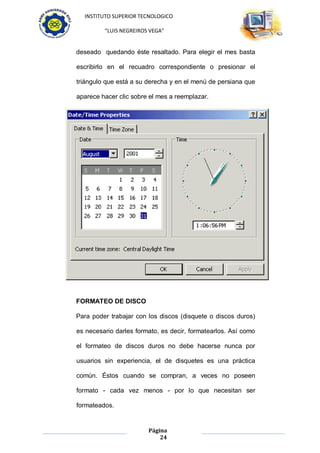 INSTITUTO SUPERIOR TECNOLOGICO

         “LUIS NEGREIROS VEGA”


deseado quedando éste resaltado. Para elegir el mes basta

escribirlo en el recuadro correspondiente o presionar el

triángulo que está a su derecha y en el menú de persiana que

aparece hacer clic sobre el mes a reemplazar.




FORMATEO DE DISCO

Para poder trabajar con los discos (disquete o discos duros)

es necesario darles formato, es decir, formatearlos. Así como

el formateo de discos duros no debe hacerse nunca por

usuarios sin experiencia, el de disquetes es una práctica

común. Éstos cuando se compran, a veces no poseen

formato - cada vez menos - por lo que necesitan ser

formateados.


                        Página
                            24
 