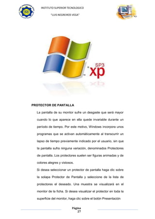 INSTITUTO SUPERIOR TECNOLOGICO

            “LUIS NEGREIROS VEGA”




PROTECTOR DE PANTALLA

  La pantalla de su monitor sufre un desgaste que será mayor

  cuando lo que aparece en ella quede invariable durante un

  período de tiempo. Por este motivo, Windows incorpora unos

  programas que se activan automáticamente al transcurrir un

  lapso de tiempo previamente indicado por el usuario, sin que

  la pantalla sufra ninguna variación, denominados Protectores

  de pantalla. Los protectores suelen ser figuras animadas y de

  colores alegres y vistosos.

  Si desea seleccionar un protector de pantalla haga clic sobre

  la solapa Protector de Pantalla y seleccione de la lista de

  protectores el deseado. Una muestra se visualizará en el

  monitor de la ficha. Si desea visualizar el protector en toda la

  superficie del monitor, haga clic sobre el botón Presentación


                           Página
                               27
 