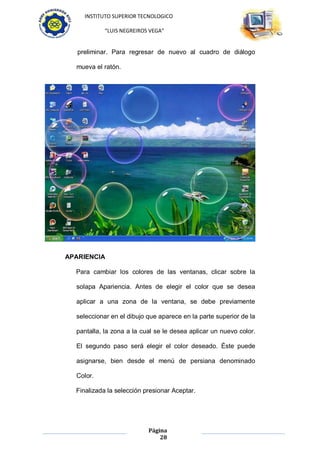 INSTITUTO SUPERIOR TECNOLOGICO

            “LUIS NEGREIROS VEGA”


   preliminar. Para regresar de nuevo al cuadro de diálogo

  mueva el ratón.




APARIENCIA

  Para cambiar los colores de las ventanas, clicar sobre la

  solapa Apariencia. Antes de elegir el color que se desea

  aplicar a una zona de la ventana, se debe previamente

  seleccionar en el dibujo que aparece en la parte superior de la

  pantalla, la zona a la cual se le desea aplicar un nuevo color.

  El segundo paso será elegir el color deseado. Éste puede

  asignarse, bien desde el menú de persiana denominado

  Color.

  Finalizada la selección presionar Aceptar.




                           Página
                               28
 