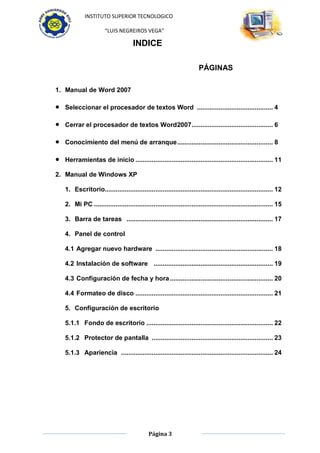 INSTITUTO SUPERIOR TECNOLOGICO

                      “LUIS NEGREIROS VEGA”

                                    INDICE

                                                                      PÁGINAS

1. Manual de Word 2007

  Seleccionar el procesador de textos Word .......................................... 4

  Cerrar el procesador de textos Word2007............................................. 6

  Conocimiento del menú de arranque ..................................................... 8

  Herramientas de inicio ............................................................................ 11

2. Manual de Windows XP

  1. Escritorio............................................................................................. 12

  2. Mi PC ................................................................................................... 15

  3. Barra de tareas ................................................................................. 17

  4. Panel de control

  4.1 Agregar nuevo hardware ................................................................. 18

  4.2 Instalación de software .................................................................. 19

  4.3 Configuración de fecha y hora ......................................................... 20

  4.4 Formateo de disco ............................................................................ 21

  5. Configuración de escritorio

  5.1.1 Fondo de escritorio ...................................................................... 22

  5.1.2 Protector de pantalla ................................................................... 23

  5.1.3 Apariencia .................................................................................... 24




                                            Página 3
 