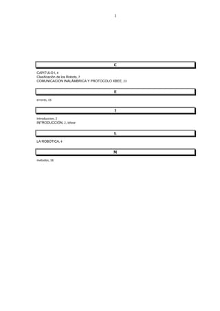 1




                                      C
CAPITULO I, 4
Clasificación de los Robots, 7
COMUNICACION INALÁMBRICA Y PROTOCOLO XBEE, 23


                                      E
errores, 15


                                      I
Introduccion, 2
INTRODUCCIÓN, 2, Véase


                                      L
LA ROBOTICA, 4


                                      M
metodos, 16
 
