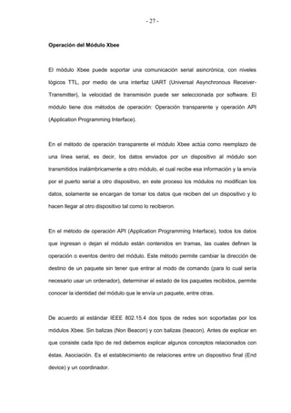 - 27 -



Operación del Módulo Xbee



El módulo Xbee puede soportar una comunicación serial asincrónica, con niveles

lógicos TTL, por medio de una interfaz UART (Universal Asynchronous Receiver-

Transmitter), la velocidad de transmisión puede ser seleccionada por software. El

módulo tiene dos métodos de operación: Operación transparente y operación API

(Application Programming Interface).



En el método de operación transparente el módulo Xbee actúa como reemplazo de

una línea serial, es decir, los datos enviados por un dispositivo al módulo son

transmitidos inalámbricamente a otro módulo, el cual recibe esa información y la envía

por el puerto serial a otro dispositivo, en este proceso los módulos no modifican los

datos, solamente se encargan de tomar los datos que reciben del un dispositivo y lo

hacen llegar al otro dispositivo tal como lo recibieron.



En el método de operación API (Application Programming Interface), todos los datos

que ingresan o dejan el módulo están contenidos en tramas, las cuales definen la

operación o eventos dentro del módulo. Este método permite cambiar la dirección de

destino de un paquete sin tener que entrar al modo de comando (para lo cual sería

necesario usar un ordenador), determinar el estado de los paquetes recibidos, permite

conocer la identidad del módulo que le envía un paquete, entre otras.



De acuerdo al estándar IEEE 802.15.4 dos tipos de redes son soportadas por los

módulos Xbee. Sin balizas (Non Beacon) y con balizas (beacon). Antes de explicar en

que consiste cada tipo de red debemos explicar algunos conceptos relacionados con

éstas. Asociación. Es el establecimiento de relaciones entre un dispositivo final (End

device) y un coordinador.
 