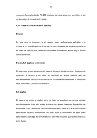 - 39 -



menos conforme al estándar RS-232, diseñado para interactuar con un módem o con

un dispositivo de comunicación similar.


4.2.1 Tipos de Comunicaciones Seriales



Simplex



En este caso el transmisor y el receptor están perfectamente definidos y la

comunicación es unidireccional. Este tipo de comunicaciones se emplean usualmente

en redes de radiodifusión, donde los receptores no necesitan enviar ningún tipo de

dato al transmisor.



Duplex, half duplex o semi-duplex



En este caso ambos extremos del sistema de comunicación cumplen funciones de

transmisor y receptor y los datos se desplazan en ambos sentidos pero no

simultáneamente. Este tipo de comunicación se utiliza habitualmente en la interacción

entre terminales y un computador central.



Full Duplex



El sistema es similar al duplex, pero los datos se desplazan en ambos sentidos

simultáneamente. Para ello ambos transmisores poseen diferentes frecuencias de

transmisión o dos caminos de comunicación separados, mientras que la comunicación

semi-duplex necesita normalmente uno solo. Para el intercambio de datos entre

computadores este tipo de comunicaciones son más eficientes que las transmisiones

semi-duplex.
 