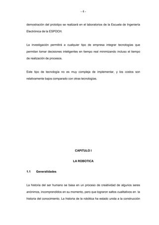 -4-



demostración del prototipo se realizará en el laboratorios de la Escuela de Ingeniería

Electrónica de la ESPOCH.



La investigación permitirá a cualquier tipo de empresa integrar tecnologías que

permitan tomar decisiones inteligentes en tiempo real minimizando incluso el tiempo

de realización de procesos.



Este tipo de tecnología no es muy compleja de implementar, y los costos son

relativamente bajos comparado con otras tecnologías.




                                     CAPITULO I


                                   LA ROBOTICA


1.1    Generalidades



La historia del ser humano se basa en un proceso de creatividad de algunos seres

anónimos, incomprendidos en su momento, pero que lograron saltos cualitativos en la

historia del conocimiento. La historia de la robótica ha estado unida a la construcción
 