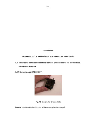 - 44 -




                                  CAPITULO V


         DESARROLLO DE HARDWARE Y SOFTWARE DEL PROTOTIPO


5.1 Descripción de las características técnicas y mecánicas de los dispositivos

    y materiales a utilizar


5.1.1 Servomotores HITEC HS311




                          Fig. 13 Servomotor Encapsulado


Fuente: http://www.todorobot.com.ar/documentos/servomotor.pdf
 