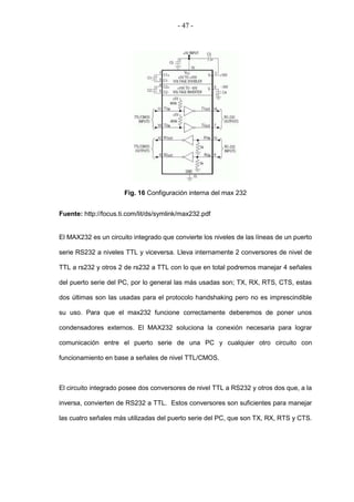 - 47 -




                      Fig. 16 Configuración interna del max 232


Fuente: http://focus.ti.com/lit/ds/symlink/max232.pdf


El MAX232 es un circuito integrado que convierte los niveles de las líneas de un puerto

serie RS232 a niveles TTL y viceversa. Lleva internamente 2 conversores de nivel de

TTL a rs232 y otros 2 de rs232 a TTL con lo que en total podremos manejar 4 señales

del puerto serie del PC, por lo general las más usadas son; TX, RX, RTS, CTS, estas

dos últimas son las usadas para el protocolo handshaking pero no es imprescindible

su uso. Para que el max232 funcione correctamente deberemos de poner unos

condensadores externos. El MAX232 soluciona la conexión necesaria para lograr

comunicación entre el puerto serie de una PC y cualquier otro circuito con

funcionamiento en base a señales de nivel TTL/CMOS.



El circuito integrado posee dos conversores de nivel TTL a RS232 y otros dos que, a la

inversa, convierten de RS232 a TTL. Estos conversores son suficientes para manejar

las cuatro señales más utilizadas del puerto serie del PC, que son TX, RX, RTS y CTS.
 