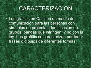 CARACTERIZACION Los grafittis en Cali son un medio de comunicación para las personas con símbolos de protesta, identificación de grupos, bandas que infringen, y no con la ley. Los grafittis se caracterizan por tener frases o dibujos de diferentes formas. 