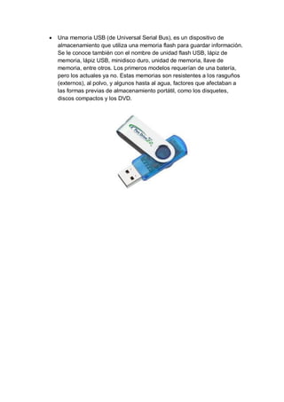    Una memoria USB (de Universal Serial Bus), es un dispositivo de
    almacenamiento que utiliza una memoria flash para guardar información.
    Se le conoce también con el nombre de unidad flash USB, lápiz de
    memoria, lápiz USB, minidisco duro, unidad de memoria, llave de
    memoria, entre otros. Los primeros modelos requerían de una batería,
    pero los actuales ya no. Estas memorias son resistentes a los rasguños
    (externos), al polvo, y algunos hasta al agua, factores que afectaban a
    las formas previas de almacenamiento portátil, como los disquetes,
    discos compactos y los DVD.
 