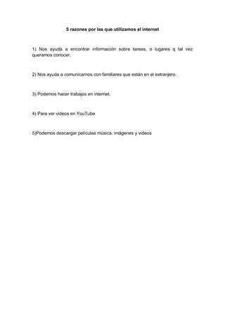 5 razones por las que utilizamos el internet



1) Nos ayuda a encontrar información sobre tareas, o lugares q tal vez
queramos conocer.



2) Nos ayuda a comunicarnos con familiares que están en el extranjero.



3) Podemos hacer trabajos en internet.



4) Para ver videos en YouTube



5)Podemos descargar películas música, imágenes y videos
 