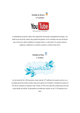 Medalla de Bronce
                                     3. YouTube:




 La plataforma social de vídeos más importante del mundo, propiedad de Google y sin
duda la red social de vídeos más grande del planeta. Se le considera una red social por
  que a través de vídeos también se consigue fama y o relevancia. Es usa por marcas,
            empresas, marketeros o usuarios comunes y artistas entre otros.




                                Medalla de Plata
                                      2. Twitter:




 La red social de los 140 caracteres, tiene más de 127 millones de usuarios activos y es
sin duda una de las redes sociales más activa junto con Youtube y Facebook al menos el
13% de los usuarios en Internet usan Twitter, el 54% osea más de la mitad usan esta red
 social desde un celular. El promedio de estadía por usuario es de 11:50 minutos en el
                                          sitio.
 