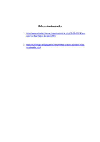Referencias de consulta


1. http://www.articulandia.com/premium/article.php/07-02-2011Para-
   q-sirven-las-Redes-Sociales.htm



2. http://mundotop5.blogspot.mx/2012/04/las-5-redes-sociales-mas-
   usadas-del.html
 