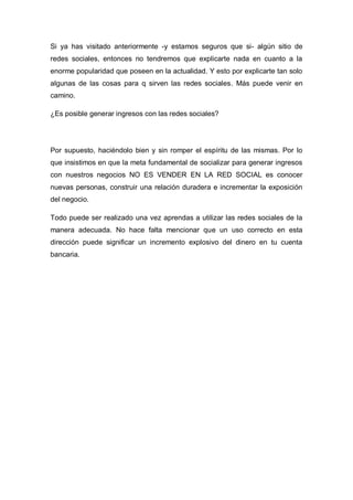 Si ya has visitado anteriormente -y estamos seguros que si- algún sitio de
redes sociales, entonces no tendremos que explicarte nada en cuanto a la
enorme popularidad que poseen en la actualidad. Y esto por explicarte tan solo
algunas de las cosas para q sirven las redes sociales. Más puede venir en
camino.

¿Es posible generar ingresos con las redes sociales?




Por supuesto, haciéndolo bien y sin romper el espíritu de las mismas. Por lo
que insistimos en que la meta fundamental de socializar para generar ingresos
con nuestros negocios NO ES VENDER EN LA RED SOCIAL es conocer
nuevas personas, construir una relación duradera e incrementar la exposición
del negocio.

Todo puede ser realizado una vez aprendas a utilizar las redes sociales de la
manera adecuada. No hace falta mencionar que un uso correcto en esta
dirección puede significar un incremento explosivo del dinero en tu cuenta
bancaria.
 