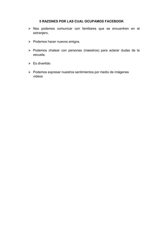 5 RAZONES POR LAS CUAL OCUPAMOS FACEBOOK

 Nos podemos comunicar con familiares que se encuentren en el
  extranjero.

 Podemos hacer nuevos amigos.

 Podemos chatear con personas (maestros) para aclarar dudas de la
  escuela.

 Es divertido

 Podemos expresar nuestros sentimientos por medio de imágenes
  videos
 