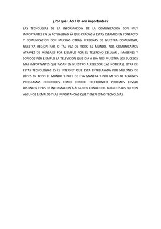 ¿Por qué LAS TIC son importantes?

LAS TECNOLIGIAS DE LA INFORMACION DE LA COMUNICACION SON MUY
IMPORTANTES EN LA ACTUALIDAD YA QUE CRACIAS A ESTAS ESTAMOS EN CONTACTO
Y COMUNICACION CON MUCHAS OTRAS PERSONAS DE NUESTRA COMUNIDAD,
NUESTRA REGION PAIS O TAL VEZ DE TODO EL MUNDO. NOS COMUNICAMOS
ATRAVEZ DE MENSAJES POR EJEMPLO POR EL TELEFONO CELULAR , IMAGENES Y
SONIDOS POR EJEMPLO LA TELEVICION QUE DIA A DIA NOS MUESTRA LOS SUCESOS
MAS IMPORTANTES QUE PASAN EN NUESTRO ALREDEDOR (LAS NOTICIAS). OTRA DE
ESTAS TECNOLOGIAS ES EL INTERNET QUE ESTA ENTRELASADA POR MILLONES DE
REDES EN TODO EL MUNDO Y PUES DE ESA MANERA Y POR MEDIO DE ALGUNOS
PROGRAMAS CONOCIDOS COMO CORREO ELECTRONICO PODEMOS ENVIAR
DISTINTOS TIPOS DE INFORMACION A ALGUNOS CONOCIDOS. BUENO ESTOS FUERON
ALGUNOS EJEMPLOS Y LAS IMPORTANCIAS QUE TIENEN ESTAS TECNOLGIAS
 