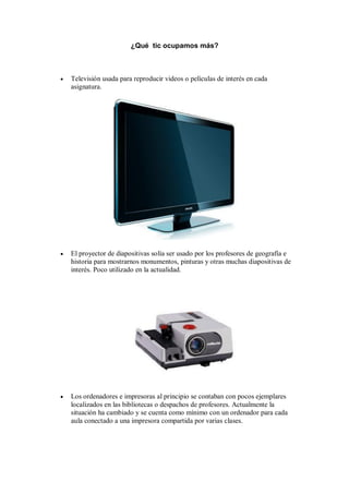 ¿Qué tic ocupamos más?



   Televisión usada para reproducir videos o películas de interés en cada
    asignatura.




   El proyector de diapositivas solía ser usado por los profesores de geografía e
    historia para mostrarnos monumentos, pinturas y otras muchas diapositivas de
    interés. Poco utilizado en la actualidad.




   Los ordenadores e impresoras al principio se contaban con pocos ejemplares
    localizados en las bibliotecas o despachos de profesores. Actualmente la
    situación ha cambiado y se cuenta como mínimo con un ordenador para cada
    aula conectado a una impresora compartida por varias clases.
 