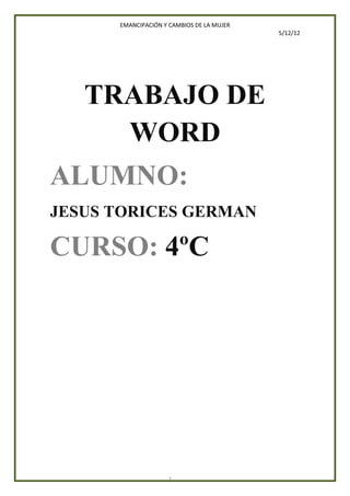 EMANCIPACIÓN Y CAMBIOS DE LA MUJER
                                           5/12/12




   TRABAJO DE
     WORD
ALUMNO:
JESUS TORICES GERMAN

CURSO: 4ºC




                    1
 