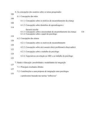 6. As concepções dos usuários sobre os temas pesquisados
108
        6.1. Concepções das mães
108
            6.1.1. Concepções sobre os motivos de encaminhamento da criança
108
            6.1.2. Concepções sobre distúrbios de aprendizagem e
114
                   fracasso escolar
            6.1.3. Concepções sobre a necessidade de encaminhamento da criança     116
            6.1.4. Concepções sobre o papel do psicólogo
118
        6.2. Concepções dos alunos
120
            6.2.1. Concepções sobre os motivos de encaminhamento
120
            6.2.2. Concepções sobre a(s) causa(s) do(s) problema(s) observado(s)
122
            6.2.3. Concepções sobre o trabalho do psicólogo
124
            6.2.4. Expectativas em relação ao ARE e ao trabalho do psicólogo
125

      7. Saúde e Educação: possibilidade e modalidades de integração
127
        7.1. Principais resultados obtidos
127
        7.2. Contribuições a uma proposta de integração entre psicólogos
135
            e professores baseado nas teorias “reflexivas”
 