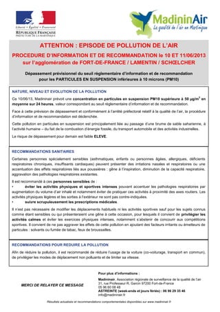 ATTENTION : EPISODE DE POLLUTION DE L’AIR
PROCEDURE D’INFORMATION ET DE RECOMMANDATION le 10 ET 11/06/2013
sur l’agglomération de FORT-DE-FRANCE / LAMENTIN / SCHŒLCHER
Dépassement prévisionnel du seuil règlementaire d’information et de recommandation
pour les PARTICULES EN SUSPENSION inférieures à 10 microns (PM10)
RECOMMANDATIONS SANITAIRES
Certaines personnes spécialement sensibles (asthmatiques, enfants ou personnes âgées, allergiques, déficients
respiratoires chroniques, insuffisants cardiaques) peuvent présenter des irritations nasales et respiratoires ou une
accentuation des effets respiratoires liés aux poussières : gêne à l’inspiration, diminution de la capacité respiratoire,
aggravation des pathologies respiratoires existantes.
Il est recommandé à ces personnes sensibles de :
• éviter les activités physiques et sportives intenses pouvant accentuer les pathologies respiratoires par
augmentation du volume d’air inhalé et notamment éviter de pratiquer ces activités à proximité des axes routiers. Les
activités physiques légères et les sorties à l’extérieur ne sont pas contre-indiquées.
• suivre scrupuleusement les prescriptions médicales.
Il n’est pas nécessaire de modifier les déplacements habituels ni les activités sportives sauf pour les sujets connus
comme étant sensibles ou qui présenteraient une gêne à cette occasion, pour lesquels il convient de privilégier les
activités calmes et éviter les exercices physiques intenses, notamment s’abstenir de concourir aux compétitions
sportives. Il convient de ne pas aggraver les effets de cette pollution en ajoutant des facteurs irritants ou émetteurs de
particules : solvants ou fumée de tabac, feux de broussailles.
NATURE, NIVEAU ET EVOLUTION DE LA POLLUTION
Ce 10/06/13, Madininair prévoit une concentration en particules en suspension PM10 supérieure à 50 µg/m
3
en
moyenne sur 24 heures, valeur correspondant au seuil règlementaire d’information et de recommandation.
Face à cette prévision de dépassement et conformément à l’arrêté préfectoral relatif à la qualité de l’air, la procédure
d’information et de recommandation est déclenchée.
Cette pollution en particules en suspension est principalement liée au passage d’une brume de sable saharienne, à
l’activité humaine – du fait de la combustion d’énergie fossile, du transport automobile et des activités industrielles.
Le risque de dépassement pour demain est faible ELEVE.
Pour plus d’informations :
Madininair, Association régionale de surveillance de la qualité de l’air
31, rue Professeur R. Garcin 97200 Fort-de-France
05 96 60 08 48
ASTREINTE (week-ends et jours fériés) : 06 96 29 35 46
info@madininair.fr
MERCI DE RELAYER CE MESSAGE
Résultats actualisés et recommandations comportementales disponibles sur www.madininair.fr
RECOMMANDATIONS POUR REDUIRE LA POLLUTION
Afin de réduire la pollution, il est recommandé de réduire l’usage de la voiture (co-voiturage, transport en commun),
de privilégier les modes de déplacement non polluants et de limiter sa vitesse.
 