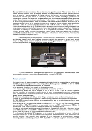 De estar totalmente desconectado a ellas en las máquinas grandes pasa la PC a ser pieza clave en el
diseño tanto del hardware como del software. Aparece el concepto de human interface que es la relación
entre el usuario y su computadora. Se habla entonces de hardware ergonómico (adaptado a las
dimensiones humanas para reducir el cansancio), diseños de pantallas antirreflejos y teclados que
descansen la muñeca. Con respecto al software se inicia una verdadera carrera para encontrar la manera
en que el usuario pase menos tiempo capacitándose y entrenándose y más tiempo produciendo. Se ponen
al alcance programas con menús (listas de opciones) que orientan en todo momento al usuario (con el
consiguiente aburrimiento de los usuarios expertos); otros programas ofrecen toda una artillería de teclas
de control y teclas de funciones (atajos) para efectuar toda suerte de efectos en el trabajo (con la
consiguiente desorientación de los usuarios novatos). Se ofrecen un sinnúmero de cursos prometiendo que
en pocas semanas hacen de cualquier persona un experto en los programas comerciales. Pero el problema
"constante" es que ninguna solución para el uso de los programas es "constante". Cada nuevo programa
requiere aprender nuevos controles, nuevos trucos, nuevos menús. Se empieza a sentir que la relación
usuario-PC no está acorde con los desarrollos del equipo y de la potencia de los programas. Hace falta una
relación amistosa entre el usuario y la PC.
Las computadoras de esta generación fueron: la Philco 212 (esta compañía se retiró del mercado
en 1964) y la UNIVAC M460, la Control Data Corporation modelo 1604, seguida por la serie 3000, la IBM
mejoró la 709 y sacó al mercado la 7090, la National Cash Register empezó a producir máquinas para
proceso de datos de tipo comercial, introdujo el modelo NCR 315.

Ilustración 6
La Radio Corporation of America introdujo el modelo 501, que manejaba el lenguaje COBOL, para
procesos administrativos y comerciales. Después salió al mercado la RCA 601.
Tercera generación
Con los progresos de la electrónica y los avances de comunicación con las computadoras en la década de
los 1960, surge la tercera generación de las computadoras. Se inaugura con la IBM 360 en abril de 1964.3
Las características de esta generación fueron las siguientes:
Su fabricación electrónica esta basada en circuitos integrados.
Su manejo es por medio de los lenguajes de control de los sistemas operativos.
La IBM produce la serie 360 con los modelos 20, 22, 30, 40, 50, 65, 67, 75, 85, 90, 195 que utilizaban
técnicas especiales del procesador, unidades de cinta de nueve canales, paquetes de discos magnéticos y
otras características que ahora son estándares (no todos los modelos usaban estas técnicas, sino que
estaba dividido por aplicaciones).
El sistema operativo de la serie 360, se llamó OS que contaba con varias configuraciones, incluía un
conjunto de técnicas de manejo de memoria y del procesador que pronto se convirtieron en estándares.
En 1964 CDC introdujo la serie 6000 con la computadora 6600 que se consideró durante algunos años
como la más rápida.
En la década de 1970, la IBM produce la serie 370 (modelos 115, 125, 135, 145, 158, 168). UNIVAC compite
son los modelos 1108 y 1110, máquinas en gran escala; mientras que CDC produce su serie 7000 con el
modelo 7600. Estas computadoras se caracterizan por ser muy potentes y veloces.
A finales de esta década la IBM de su serie 370 produce los modelos 3031, 3033, 4341. Burroughs con su
serie 6000 produce los modelos 6500 y 6700 de avanzado diseño, que se reemplazaron por su serie 7000.
Honey - Well participa con su computadora DPS con varios modelos.
A mediados de la década de 1970, aparecen en el mercado las computadoras de tamaño mediano, o
minicomputadoras que no son tan costosas como las grandes (llamadas también como mainframes que
significa también, gran sistema), pero disponen de gran capacidad de procesamiento. Algunas
minicomputadoras fueron las siguientes: la PDP - 8 y la PDP - 11 de Digital Equipment Corporation, la VAX

 