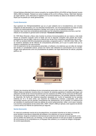 (Virtual Address eXtended) de la misma compañía, los modelos NOVA y ECLIPSE de Data General, la serie
3000 y 9000 de Hewlett - Packard con varios modelos el 36 y el 34, la Wang y Honey - Well -Bull, Siemens
de origen alemán, la ICL fabricada en Inglaterra. En la Unión Soviética se utilizó la US (Sistema Unificado,
Ryad) que ha pasado por varias generaciones.
Cuarta Generación
Aquí aparecen los microprocesadores que es un gran adelanto de la microelectrónica, son circuitos
integrados de alta densidad y con una velocidad impresionante. Las microcomputadoras con base en estos
circuitos son extremadamente pequeñas y baratas, por lo que su uso se extiende al mercado
industrial. Aquí nacen las computadoras personales que han adquirido proporciones enormes y que han
influido en la sociedad en general sobre la llamada "revolución informática".
En 1976 Steve Wozniak y Steve Jobs inventan la primera microcomputadora de uso masivo y más tarde
forman la compañía conocida como la Apple que fue la segunda compañía más grande del mundo,
antecedida tan solo por IBM; y esta por su parte es aún de las cinco compañías más grandes del mundo.
En 1981 se vendieron 800 00 computadoras personales, al siguiente subió a 1 400 000. Entre 1984 y 1987
se vendieron alrededor de 60 millones de computadoras personales, por lo que no queda duda que su
impacto y penetración han sido enormes.
Con el surgimiento de las computadoras personales, el software y los sistemas que con ellas de manejan
han tenido un considerable avance, porque han hecho más interactiva la comunicación con el usuario.
Surgen otras aplicaciones como los procesadores de palabra, las hojas electrónicas de cálculo, paquetes
gráficos, etc.

Ilustración 7

También las industrias del Software de las computadoras personales crece con gran rapidez, Gary Kildall y
William Gates se dedicaron durante años a la creación de sistemas operativos y métodos para lograr una
utilización sencilla de las microcomputadoras (son los creadores de CP/M y de los productos de Microsoft).
No todo son microcomputadoras, por su puesto, las minicomputadoras y los grandes sistemas continúan
en desarrollo. De hecho las máquinas pequeñas rebasaban por mucho la capacidad de los grandes
sistemas de 10 o 15 años antes, que requerían de instalaciones costosas y especiales, pero sería
equivocado suponer que las grandes computadoras han desaparecido; por el contrario, su presencia era
ya ineludible en prácticamente todas las esferas de control gubernamental, militar y de la gran industria.
Las enormes computadoras de las series CDC, CRAY, Hitachi o IBM por ejemplo, eran capaces de atender
a varios cientos de millones de operaciones por segundo.
Quinta Generación
En vista de la acelerada marcha de la microelectrónica, la sociedad industrial se ha dado a la tarea de
poner también a esa altura el desarrollo del software y los sistemas con que se manejan las
computadoras. Surge la competencia internacional por el dominio del mercado de la computación, en la
que se perfilan dos líderes que, sin embargo, no han podido alcanzar el nivel que se desea: la capacidad
de comunicarse con la computadora en un lenguaje más cotidiano y no a través de códigos o lenguajes
de control especializados.

 