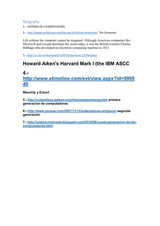 Netgrafía
1.- HISTORIA DE A COMPUTACIÓN,
2.- http://www.techbuzzer.org/the-top-10-british-inventions/ The Computer

Life without the computer cannot be imagined. Although American companies like
Microsoft and Google dominate the scene today, it was the British scientist Charles
Babbage who developed an electronic computing machine in 1812
3.- http://cs.ttu.ee/kursused/itv0010/maxmon/1939ad.htm

Howard Aiken's Harvard Mark I (the IBM ASCC
4.http://www.xtimeline.com/evt/view.aspx?id=5995
40
Mauchly y Eckert
5.- http://colposfesz.galeon.com/hiacomp/primerag.htm primera
generacion de computadoras
6.- http://www.javipas.com/2007/11/12/ordenadores-antiguos/ segunda
generación
7.- http://unamicromirada.blogspot.com/2010/06/cuarta-generacion-de-lascomputadoras.html

 