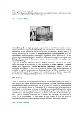 1790 – Joseph Marie Jacquard
Creó el Telar de Jacquard (Jacquard’s Loom) el cual empleaba tarjetas perforadas para crear
patrones en una fábrica de avitelado en una tejedora.
1812 – Charles Babbage

Ilustración 2

Charles Babbage fue un inglés que, agravado por errores en las tablas matemáticas que eran
impresas, renunció a su posición en Cambridge para concentrar sus esfuerzos en el diseño y
construcción de un dispositivo que pudiera resolver su problema. Babbage bautizó su
máquina del ensueño con el nombre de Motor Diferencial (Differential Engine), pues ésta
trabajaba para resolver ecuaciones diferenciales. Empleando fondos del gobierno y de sus
propios recursos, durante diecinueve años laboró arduamente en su meta, pero no tuvo éxito.
Babbage solo pudo construir algunos componentes y la gente se referían a su artefacto como
la locura de Babbage.
Luego que el gobierno retirará sus fondos, Babbage comenzó a trabajar en otra y más
sofisticada versión de su máquina, la cual fue llamada el Motor Analítico (Analytical
Engine). Una amiga íntima, Augusta Ada Bryron, Condesa de Lovelace, la única hija
reconocida por el Barón Bryron, trató de ayudar a Babbage. Ella reunió dinero para su
invención y escribió un programa de demostración para el Motor Analítico. Por su
contribución al desarrollo de tal programa, ella es considerada como el primer programador
de computadora y el lenguaje de programación Ada fue nombrado en su honor.
1835, Babbage
Diseñó un sistema con provisión para datos impresos, una unidad de control y una unidad de
almacenaje de información. Esta máquina almacenaba los resultados intermedios en tarjetas
perforadas similares a las que utilizaba el telar de Jacquard. Sin embargo, el Motor Analítico
nunca fue completado porque la construcción de la máquina requería herramientas de
precisión que no existían para esa época. La lógica de la máquina de Babbage fu importante
para otros inventores de computadora. Se le atribuye a Babbage las dos clasificaciones de la
computadora: el almacenaje,o la memoria, y el molino, una unidad de procesamiento que
lleva a cabo los cómputos aritméticos para la máquina. Por este logro, se le considera el
“padre de las computadoras,” e historiadores se han atrevido a decir que todas las
computadoras modernas tienen descendencia directa del Motor Analítico de Babbage.
1880 – Herman Hollerith

 