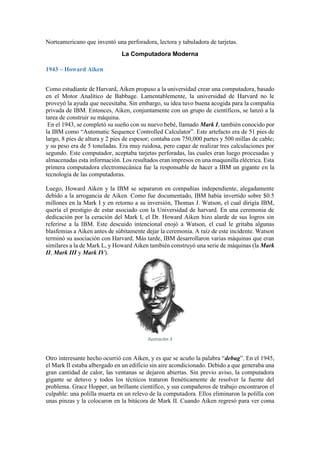 Norteamericano que inventó una perforadora, lectora y tabuladora de tarjetas.
La Computadora Moderna
1943 – Howard Aiken
Como estudiante de Harvard, Aiken propuso a la universidad crear una computadora, basado
en el Motor Analítico de Babbage. Lamentablemente, la universidad de Harvard no le
proveyó la ayuda que necesitaba. Sin embargo, su idea tuvo buena acogida para la compañia
privada de IBM. Entonces, Aiken, conjuntamente con un grupo de científicos, se lanzó a la
tarea de construir su máquina.
En el 1943, se completó su sueño con su nuevo bebé, llamado Mark I, también conocido por
la IBM como “Automatic Sequence Controlled Calculator”. Este artefacto era de 51 pies de
largo, 8 pies de altura y 2 pies de espesor; contaba con 750,000 partes y 500 millas de cable;
y su peso era de 5 toneladas. Era muy ruidosa, pero capaz de realizar tres calculaciones por
segundo. Este computador, aceptaba tarjetas perforadas, las cuales eran luego procesadas y
almacenadas esta información. Los resultados eran impresos en una maquinilla eléctrica. Esta
primera computadora electromecánica fue la responsable de hacer a IBM un gigante en la
tecnología de las computadoras.
Luego, Howard Aiken y la IBM se separaron en compañías independiente, alegadamente
debido a la arrogancia de Aiken. Como fue documentado, IBM había invertido sobre $0.5
millones en la Mark I y en retorno a su inversión, Thomas J. Watson, el cual dirigía IBM,
quería el prestigio de estar asociado con la Universidad de harvard. En una ceremonia de
dedicación por la ceración del Mark I, el Dr. Howard Aiken hizo alarde de sus logros sin
referirse a la IBM. Este descuido intencional enojó a Watson, el cual le gritaba algunas
blasfemias a Aiken antes de súbitamente dejar la ceremonia. A raíz de este incidente. Watson
terminó su asociación con Harvard. Más tarde, IBM desarrollaron varias máquinas que eran
similares a la de Mark L, y Howard Aiken también construyó una serie de máquinas (la Mark
II, Mark III y Mark IV).

Ilustración 3

Otro interesante hecho ocurrió con Aiken, y es que se acuño la palabra “debug”. En el 1945,
el Mark II estaba albergado en un edificio sin aire acondicionado. Debido a que generaba una
gran cantidad de calor, las ventanas se dejaron abiertas. Sin previo aviso, la computadora
gigante se detuvo y todos los técnicos trataron frenéticamente de resolver la fuente del
problema. Grace Hopper, un brillante científico, y sus compañeros de trabajo encontraron el
culpable: una polilla muerta en un relevo de la computadora. Ellos eliminaron la polilla con
unas pinzas y la colocaron en la bitácora de Mark II. Cuando Aiken regresó para ver coma

 