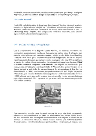 andaban las cosas con sus asociados, ellos le contaron que tuvieron que “debug” la máquina.
Al presente, la bitácora del Mark II se prserva en el Museo naval en Dahlgren, Virginia.
1939 – John Atanasoff
En el 1939, en la Universidad de Iowa State, John Atanasoff diseño y construyó la primera
computadora digital mientras trabajaba con Clifford Berrr, un estudiante graduado. Más tarde,
Atanasoff y Berry se dedicaron a trabajar en un modelo operacional llamado el ABC, el
“Atanasooff-Berry Computer.” Esta computadora, completada en el 1942, usaba circuitos
lógicos binarios y tenía memoria regenerativa.

1946 – Dr. John Mauchly y J. Presper Eckert
Con el advenimiento de la Segunda Guerra Mundial, los militares necesitaban una
computadora extremadamente rápida que fuera capaz de realizar miles de cómputos para
compilar tablas balísticas para los nuevos cañones y misiles navales. El Dr. John Mauchly y
J. Presper Eckert creían que la única manera de resolver este problema era con una máquina
electrónica digital, de manera que trabajaron juntos en este proyecto. En el 1946 completaron
su trabajo, del cual surgió una computadora electrónica digital operacional, llamada ENIAC
(Electronic Numerical Integrator And Computer). Esta máquina fue desarrollada a gran
escala, siendo derivada de las ideas no patentadas de Atanasoff. Este aparato trabajaba con el
sistema decimal y tenía todas las características de las computadoras de hoy día. Las
dimensiones de la ENIAC eran inmensas, ocupando un espacio de 30 X 50 pies, un peso de
30 toneladas, y un consumo de 160 kilovatios de potencia. Conducía electricidad a través de
18,000 tubos de vacío, generando un calor inmenso; contaba con un aire acondicionado
especial para mantenerla fría. La primera vez que se encendió este sistema menguaron las
luces de toda Filadelfia.

Ilustración 4

Esta computadora operaba a una frecuencia que era 500 veces más rápida que cualquier
computadora electromecánica de esa época. Un problema que tenía era que tardaba de 30 a
dos hora de calcular para las máquinas electromecánicas, esta máquina la resolvía en tres
minutos. Las limitaciones del ENIAC eran un reducida memoria y un problema al cambiar
de una programa a otro.: Cuando el usuario quería cambiar a otro programa, la máquina tenía

 