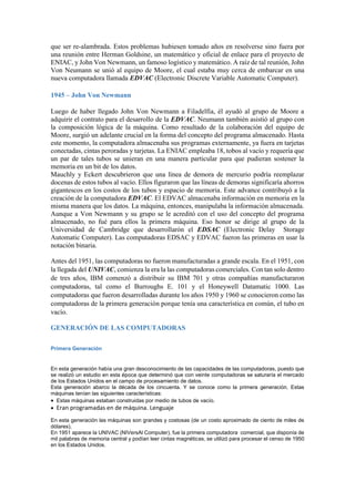 que ser re-alambrada. Estos problemas hubiesen tomado años en resolverse sino fuera por
una reunión entre Herman Goldsine, un matemático y oficial de enlace para el proyecto de
ENIAC, y John Von Newmann, un famoso logístico y matemático. A raíz de tal reunión, John
Von Neumann se unió al equipo de Moore, el cual estaba muy cerca de embarcar en una
nueva computadora llamada EDVAC (Electronic Discrete Variable Automatic Computer).
1945 – John Von Newmann
Luego de haber llegado John Von Newmann a Filadelfia, él ayudó al grupo de Moore a
adquirir el contrato para el desarrollo de la EDVAC. Neumann también asistió al grupo con
la composición lógica de la máquina. Como resultado de la colaboración del equipo de
Moore, surgió un adelante crucial en la forma del concepto del programa almacenado. Hasta
este momento, la computadora almacenaba sus programas externamente, ya fuera en tarjetas
conectadas, cintas peroradas y tarjetas. La ENIAC empleaba 18, tobos al vacío y requería que
un par de tales tubos se unieran en una manera particular para que pudieran sostener la
memoria en un bit de los datos.
Mauchly y Eckert descubrieron que una línea de demora de mercurio podría reemplazar
docenas de estos tubos al vacío. Ellos figuraron que las líneas de demoras significaría ahorros
gigantescos en los costos de los tubos y espacio de memoria. Este advance contribuyó a la
creación de la computadora EDVAC. El EDVAC almacenaba información en memoria en la
misma manera que los datos. La máquina, entonces, manipulaba la información almacenada.
Aunque a Von Newmann y su grupo se le acreditó con el uso del concepto del programa
almacenado, no fué para ellos la primera máquina. Eso honor se dirige al grupo de la
Universidad de Cambridge que desarrollarón el EDSAC (Electronic Delay Storage
Automatic Computer). Las computadoras EDSAC y EDVAC fueron las primeras en usar la
notación binaria.
Antes del 1951, las computadoras no fueron manufacturadas a grande escala. En el 1951, con
la llegada del UNIVAC, comienza la era la las computadoras comerciales. Con tan solo dentro
de tres años, IBM comenzó a distribuir su IBM 701 y otras compañías manufacturaron
computadoras, tal como el Burroughs E. 101 y el Honeywell Datamatic 1000. Las
computadoras que fueron desarrolladas durante los años 1950 y 1960 se conocieron como las
computadoras de la primera generación porque tenía una característica en común, el tubo en
vacío.
GENERACIÓN DE LAS COMPUTADORAS
Primera Generación

En esta generación había una gran desconocimiento de las capacidades de las computadoras, puesto que
se realizó un estudio en esta época que determinó que con veinte computadoras se saturaría el mercado
de los Estados Unidos en el campo de procesamiento de datos.
Esta generación abarco la década de los cincuenta. Y se conoce como la primera generación. Estas
máquinas tenían las siguientes características:
Estas máquinas estaban construidas por medio de tubos de vacío.

Eran programadas en de máquina. Lenguaje
En esta generación las máquinas son grandes y costosas (de un costo aproximado de ciento de miles de
dólares).
En 1951 aparece la UNIVAC (NIVersAl Computer), fue la primera computadora comercial, que disponía de
mil palabras de memoria central y podían leer cintas magnéticas, se utilizó para procesar el censo de 1950
en los Estados Unidos.

 