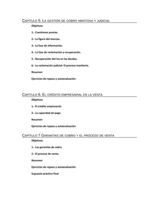 CAPÍTULO 5. LA GESTIÓN DE COBRO AMISTOSA Y JUDICIAL
Objetivos
1.- Cuestiones previas.
2.- La figura del moroso.
3.- La fase de información.
4.- La fase de reclamación y recuperación.
5.- Recuperación del Iva en las deudas.
6.- La reclamación judicial: El proceso monitorio.
Resumen
Ejercicios de repaso y autoevaluación

CAPÍTULO 6. EL CRÉDITO EMPRESARIAL EN LA VENTA
Objetivos
1.- El crédito empresarial.
2.- La capacidad de pago.
Resumen
Ejercicios de repaso y autoevaluación

CAPÍTULO 7 GARANTÍAS DE COBRO Y EL PROCESO DE VENTA
Objetivos
1.- Las garantías de cobro.
2.- El proceso de venta.
Resumen
Ejercicios de repaso y autoevaluación
Supuesto práctico final

 