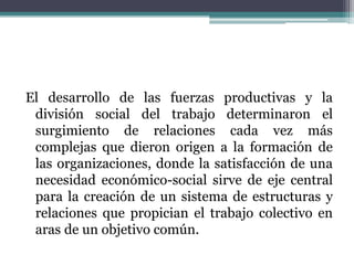 El desarrollo de las fuerzas productivas y la
división social del trabajo determinaron el
surgimiento de relaciones cada vez más
complejas que dieron origen a la formación de
las organizaciones, donde la satisfacción de una
necesidad económico-social sirve de eje central
para la creación de un sistema de estructuras y
relaciones que propician el trabajo colectivo en
aras de un objetivo común.
 