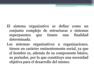El sistema organizativo se define como un
conjunto complejo de estructuras o sistemas
superpuestos que tienen una finalidad
determinada.
Los sistemas organizativos u organizaciones,
tienen un carácter eminentemente social, ya que
el hombre es, además de su componente básico,
su portador, por lo que constituye una necesidad
objetiva para el desarrollo del mismo.
 